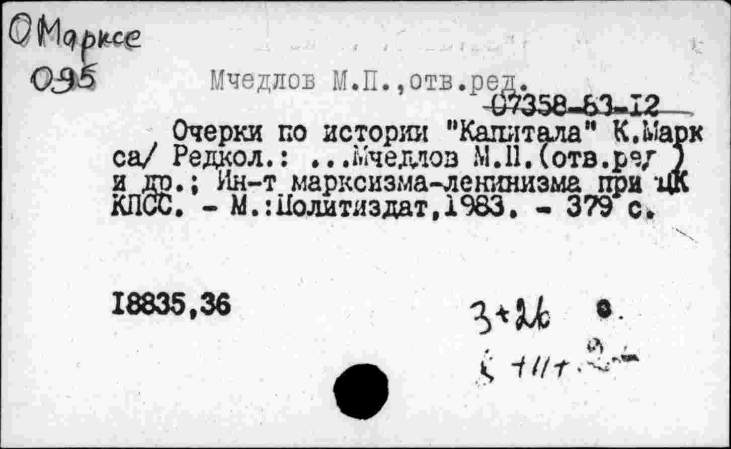 ﻿ксе
Мчедлов М.П.»отв.ред.
~07358—83— х2
Очерки по истории "Капитала" К,Марк са/ Редкол.: .. .Мчедлов М.11. (отв.ре/ ) и др.; Ин-т марксизма-ленинизма при ЦК КПСС, - М.:Политиздат, 1983. - 379 с.
18835,36
